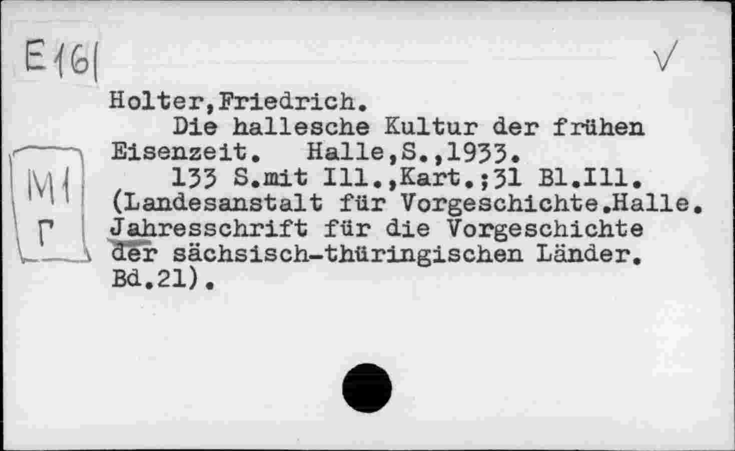 ﻿Є 4 £>(	Vх
Holter,Friedrich. Die hallesche Kultur der frühen Eisenzeit. Halle,S.,1955.
ju| 155 S.mit Ill.,Kart.j51 Bl.Ill. (Landesanstait für Vorgeschichte.Halle p Jahresschrift für die Vorgeschichte u.— \ der sächsisch-thüringischen Länder.
Bd.21).